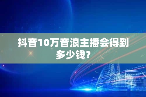 抖音10万音浪主播会得到多少钱？